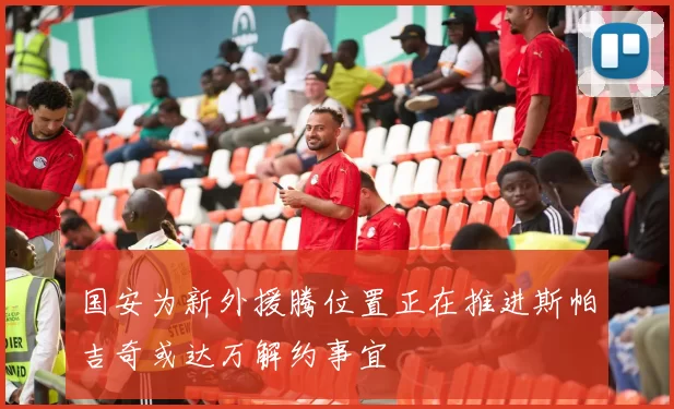 国安为新外援腾位置正在推进斯帕吉奇或达万解约事宜