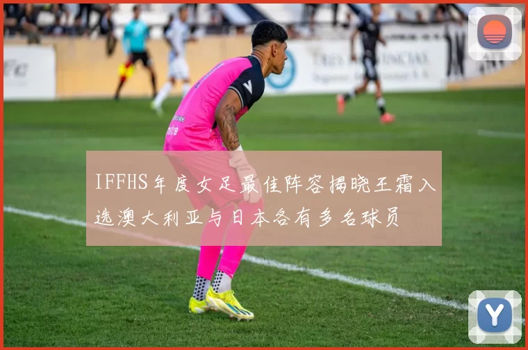 IFFHS年度女足最佳阵容揭晓王霜入选澳大利亚与日本各有多名球员