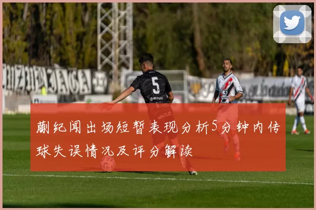蒯纪闻出场短暂表现分析5分钟内传球失误情况及评分解读