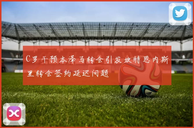 C罗干预本泽马转会引发坎特恩内斯里转会签约延迟问题