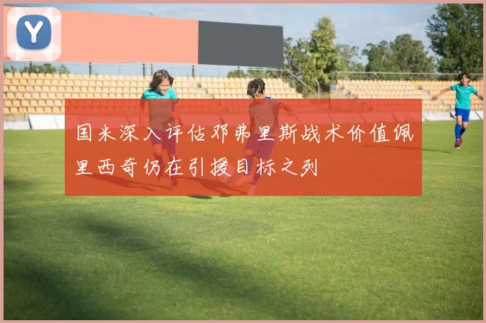国米深入评估邓弗里斯战术价值佩里西奇仍在引援目标之列