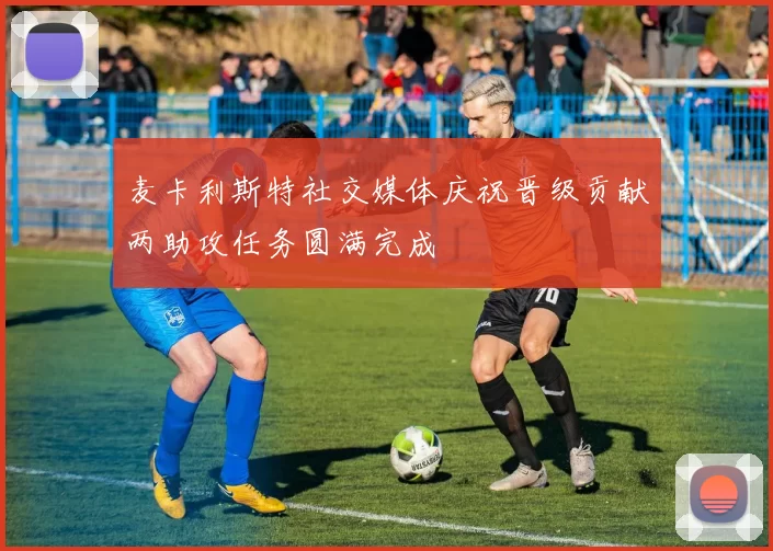 麦卡利斯特社交媒体庆祝晋级贡献两助攻任务圆满完成